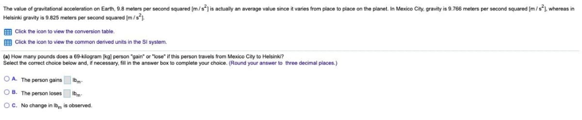 The value of gravitational acceleration on Earth, 9.8 meters per second squared [m/s²] is actually an average value since it varies from place to place on the planet. In Mexico City, gravity is 9.766 meters per second squared [m/s], whereas in
Helsinki gravity is 9.825 meters per second squared [m/s²].
Click the icon to view the conversion table.
Click the icon to view the common derived units in the Sl system.
(a) How many pounds does a 69-kilogram [kg] person "gain" or "lose" if this person travels from Mexico City
Helsinki?
Select the correct choice below and, if necessary, fill in the answer box to complete your choice. (Round your answer to three decimal places.)
OA. The person gains
Ibm
OB. The person loses lbm-
OC. No change in lbm is observed.