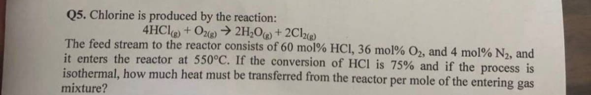 Q5. Chlorine is produced by the reaction:
4HCl(g) + O2(g) → 2H₂O(g) + 2Cl2(g)
The feed stream to the reactor consists of 60 mol % HCI, 36 mol % O2, and 4 mol % N₂, and
it enters the reactor at 550°C. If the conversion of HC1 is 75% and if the process is
isothermal, how much heat must be transferred from the reactor per mole of the entering gas
mixture?