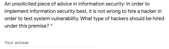 An unsolicited piece of advice in information security: In order to
implement information security best, it is not wrong to hire a hacker in
order to test system vulnerability. What type of hackers should be hired
under this premise? *
Your answer
