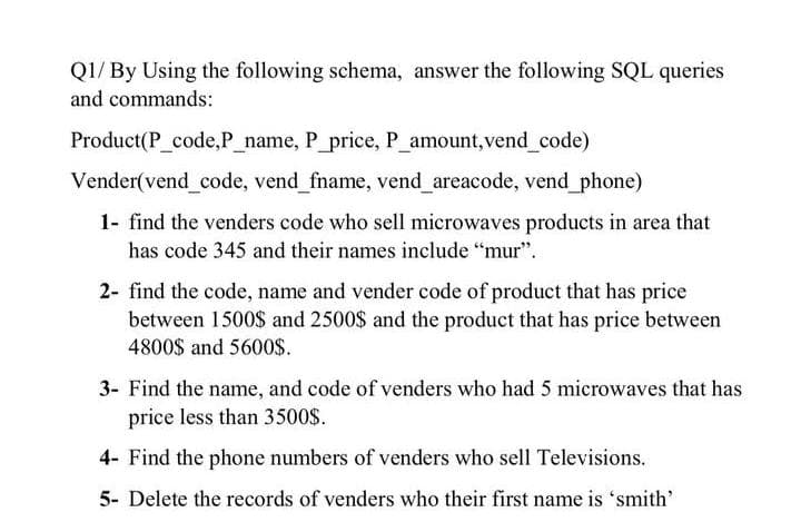 Q1/ By Using the following schema, answer the following SQL queries
and commands:
Product(P_code,P_name, P_price, P amount, vend code)
Vender(vend_code, vend_fname, vend areacode, vend_phone)
1- find the venders code who sell microwaves products in area that
has code 345 and their names include “mur".
2- find the code, name and vender code of product that has price
between 1500$ and 2500$ and the product that has price between
4800$ and 5600$.
3- Find the name, and code of venders who had 5 microwaves that has
price less than 3500$.
4- Find the phone numbers of venders who sell Televisions.
5- Delete the records of venders who their first name is 'smith'
