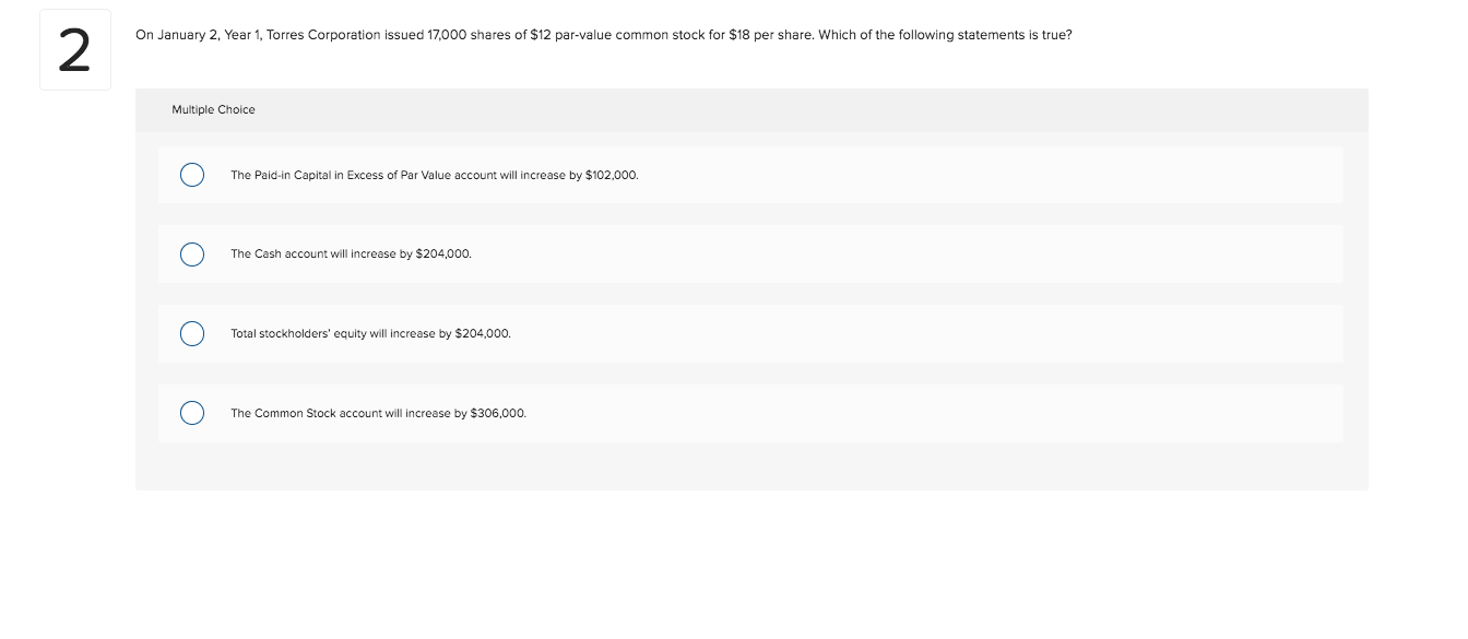 On January 2, Year 1, Torres Corporation issued 17,000 shares of $12 par-value common stock for $18 per share. Which of the following statements is true?
2
Multiple Choice
The Paid-in Capital in Excess of Par Value account will increase by $102,000.
The Cash account will increase by $204,000.
Total stockholders' equity will increase by $204,000.
The Common Stock account will increase by $306,000.
