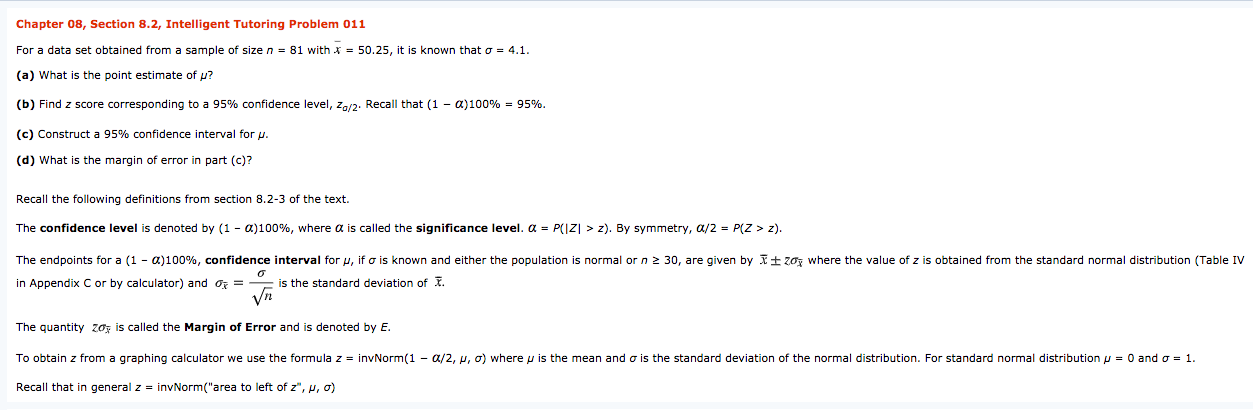 Chapter 08, Section 8.2, Intelligent Tutoring Problem 011
For a data set obtained from a sample of size n = 81 with x = 50.25, it is known that o = 4.1.
(a) What is the point estimate of p?
(b) Find z score corresponding to a 95% confidence level, z/2. Recall that (1 - a)100% = 95%.
(c) Construct a 95% confidence interval for p.
(d) What is the margin of error in part (c)?
Recall the following definitions from section 8.2-3 of the text.
The confidence level is denoted by (1 - a)100%, where a is called the significance level. a = P(|Z| > z). By symmetry, a/2 = P(Z > z).
The endpoints for a (1 - a)100%, confidence interval for u, if o is known and either the population is normal or n 2 30, are given by I+ zoz where the value of z is obtained from the standard normal distribution (Table IV
in Appendix C or by calculator) and oz = is the standard deviation of I.
Vn
The quantity zoz is called the Margin of Error and is denoted by E.
To obtain z from a graphing calculator we use the formula z = invNorm(1 - a/2, p, o) where p is the mean and o is the standard deviation of the normal distribution. For standard normal distribution p = 0 and o = 1.
Recall that in general z = invNorm("area to left of z", p, o)
