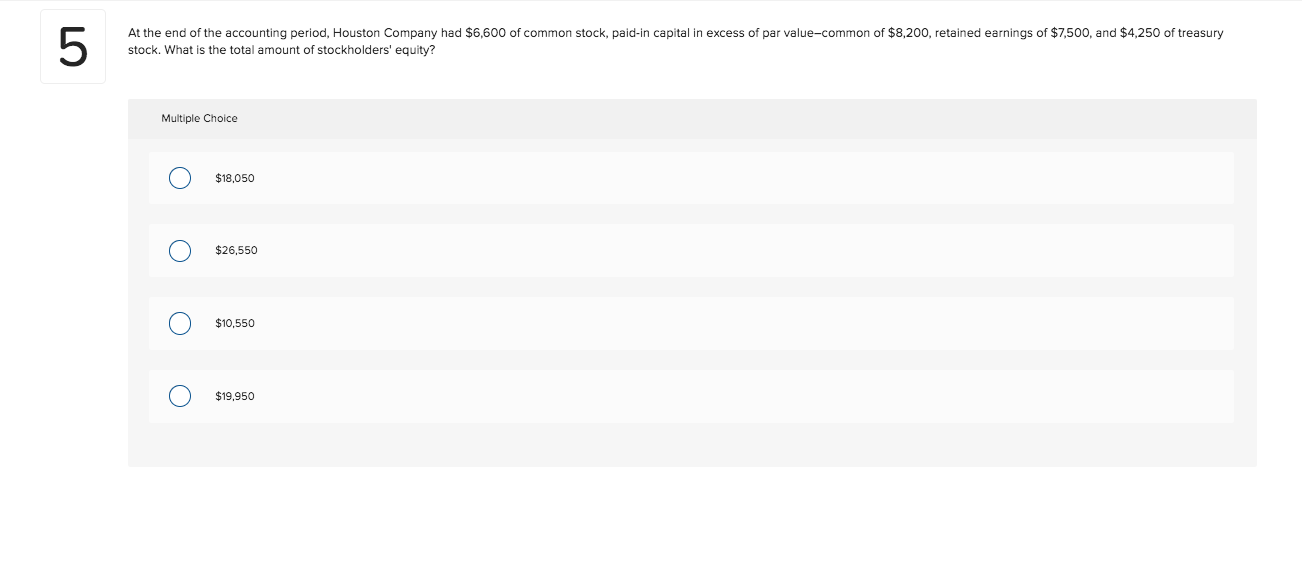 At the end of the accounting period, Houston Company had $6,600 of common stock, paid-in capital in excess of par value-common of $8,200, retained earnings of $7,500, and $4,250 of treasury
stock. What
the total amount of stockholders' equity?
Multiple Choice
$18,050
$26,550
$10,550
$19,950
