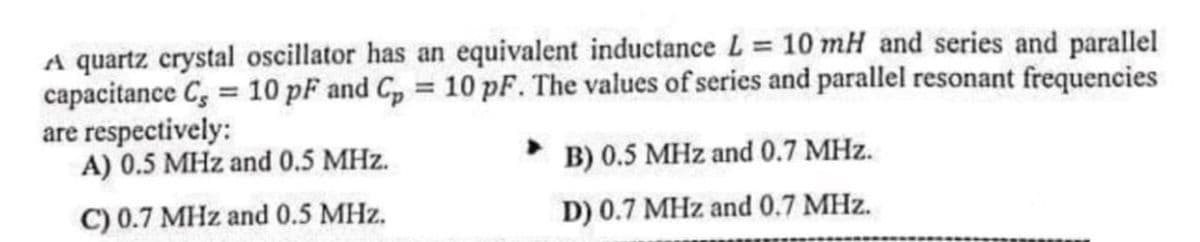 A quartz crystal oscillator has an equivalent inductance L = 10 mH and series and parallel
capacitance C, = 10 pF and C, = 10 pF. The values of series and parallel resonant frequencies
are respectively:
A) 0.5 MHz and 0.5 MHz.
%3!
B) 0.5 MHz and 0.7 MHz.
C) 0.7 MHz and 0.5 MHz.
D) 0.7 MHz and 0.7 MHz.
