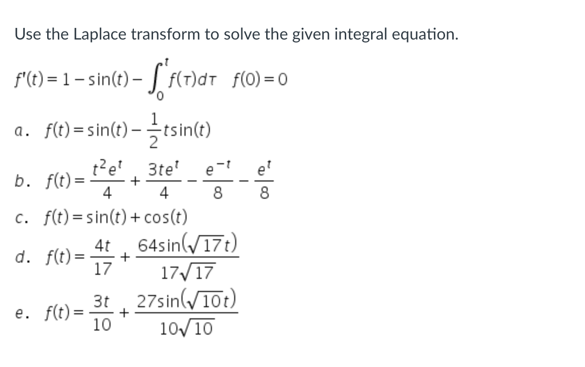 **Using the Laplace Transform to Solve the Given Integral Equation**

Given integral equation:
\[ f'(t) = 1 - \sin(t) - \int_0^t f(\tau) d\tau \quad \text{with} \quad f(0) = 0 \]

Possible solutions for \( f(t) \):

a. \( f(t) = \sin(t) - \frac{1}{2} t \sin(t) \)

b. \( f(t) = \frac{t^2 e^t}{4} + \frac{3 t e^t}{4} - \frac{e^{-t}}{8} - \frac{e^t}{8} \)

c. \( f(t) = \sin(t) + \cos(t) \)

d. \( f(t) = \frac{4t}{17} + \frac{64 \sin(\sqrt{17} t)}{17 \sqrt{17}} \)

e. \( f(t) = \frac{3t}{10} + \frac{27 \sin(\sqrt{10} t)}{10 \sqrt{10}} \)

To solve this problem using the Laplace transform, follow these general steps:
1. Take the Laplace transform of both sides of the given equation.
2. Use the properties of the Laplace transform to handle the derivative and the integral.
3. Solve the resulting algebraic equation in the Laplace domain.
4. Take the inverse Laplace transform to find \( f(t) \).

Using the Laplace transform can simplify the process of solving differential and integral equations by converting them into algebraic problems. Each proposed solution must be checked to ensure it satisfies both the differential equation and the initial condition.