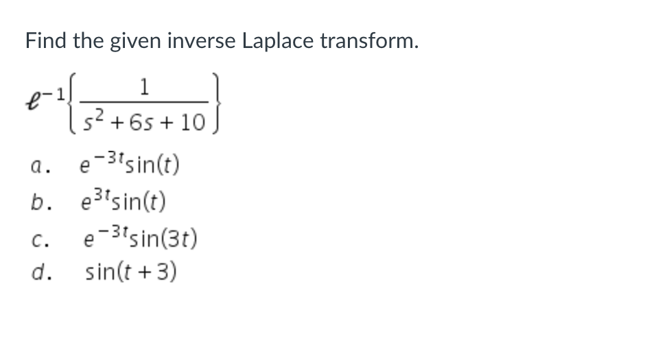 ### Finding the Inverse Laplace Transform

**Problem Statement:**
Determine the inverse Laplace transform of the following expression:
\[ \mathcal{L}^{-1} \left\{ \frac{1}{s^2 + 6s + 10} \right\} \]

**Answer Choices:**
a. \( e^{-3t} \sin(t) \)  
b. \( e^{3t} \sin(t) \)  
c. \( e^{-3t} \sin(3t) \)  
d. \( \sin(t + 3) \)

**Explanation:**
To solve this problem, we can utilize the standard forms and properties of Laplace transforms. Recognizing that the given denominator represents a quadratic equation, we may explore factorization or complete the square for further simplification. 

The inverse transform will correspond to one of the provided choices, as evaluated through standard Laplace transform pairs and potential application of shifting theorems or resonance frequencies.