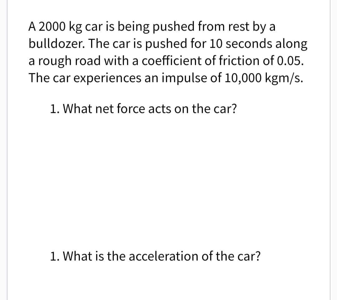 A 2000 kg car is being pushed from rest by a
bulldozer. The car is pushed for 10 seconds along
a rough road with a coefficient of friction of 0.05.
The car experiences an impulse of 10,000 kgm/s.
1. What net force acts on the car?
1. What is the acceleration of the car?
