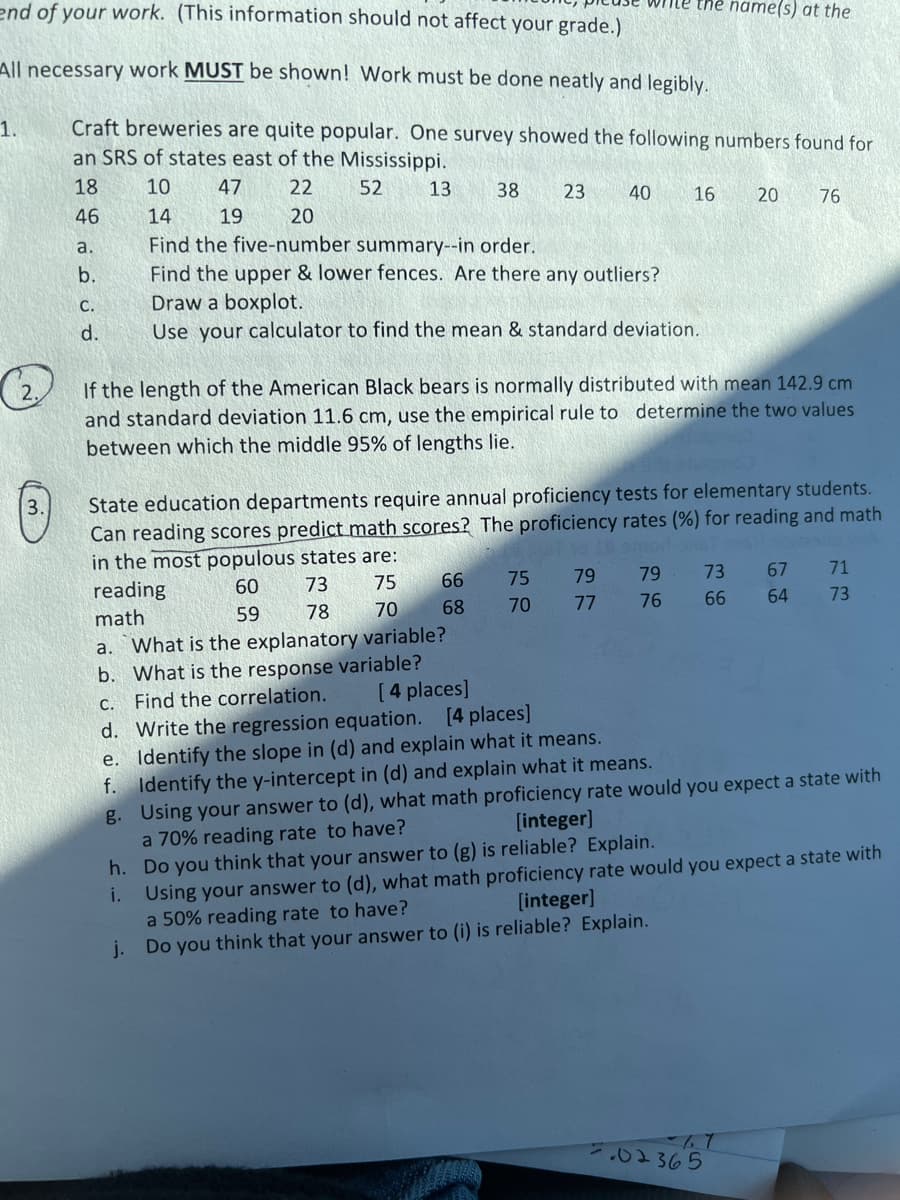 end of your work. (This information should not affect your grade.)
me the name(s) at the
All necessary work MUST be shown! Work must be done neatly and legibly.
Craft breweries are quite popular. One survey showed the following numbers found for
an SRS of states east of the Mississippi.
1.
18
10
47
22
52
13
38
23
40
16
20
46
14
19
20
76
Find the five-number summary--in order.
Find the upper & lower fences. Are there any outliers?
Draw a boxplot.
Use your calculator to find the mean & standard deviation.
a.
b.
C.
d.
If the length of the American Black bears is normally distributed with mean 142.9 cm
and standard deviation 11.6 cm, use the empirical rule to determine the two values
between which the middle 95% of lengths lie.
State education departments require annual proficiency tests for elementary students.
Can reading scores predict math scores? The proficiency rates (%) for reading and math
in the most populous states are:
3.
od-
reading
60
73
75
66
75
79
79
73
67
71
math
59
78
70
68
70
77
76
66
64
73
a. What is the explanatory variable?
b. What is the response variable?
C. Find the correlation.
d. Write the regression equation. [4 places]
e. Identify the slope in (d) and explain what it means.
f. Identify the y-intercept in (d) and explain what it means.
g. Using your answer to (d), what math proficiency rate would you expect a state with
a 70% reading rate to have?
[ 4 places]
[integer]
h. Do you think that your answer to (g) is reliable? Explain.
Using your answer to (d), what math proficiency rate would you expect a state with
a 50% reading rate to have?
j. Do you think that your answer to (i) is reliable? Explain.
i.
[integer]
7:02365
