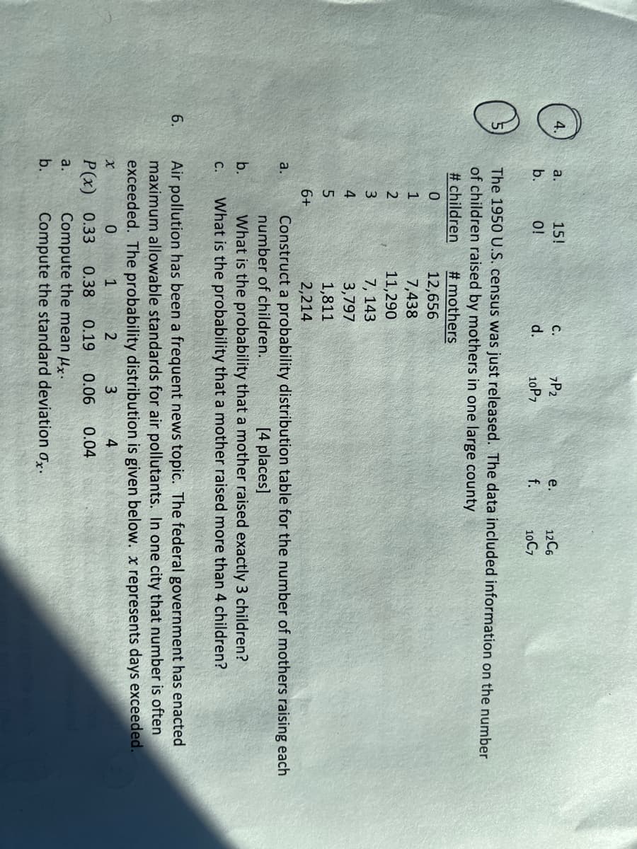 a.
15!
C.
zP2
12C6
e.
b.
O!
d.
10P7
f.
10C7
The 1950 U.S. census was just released. The data included information on the number
of children raised by mothers in one large county
# children
# mothers
12,656
1
7,438
11,290
3
7, 143
4
3,797
1,811
6+
2,214
a.
Construct a probability distribution table for the number of mothers raising each
number of children.
[4 places]
What is the probability that a mother raised exactly 3 children?
What is the probability that a mother raised more than 4 children?
b.
C.
6.
Air pollution has been a frequent news topic. The federal government has enacted
maximum allowable standards for air pollutants. In one city that number is often
exceeded. The probability distribution is given below. x represents days exceeded.
1
2
4
P(x) 0.33
0.38
0.19
0.06
0.04
Compute the mean µx.
Compute the standard deviation o.
a.
b.
