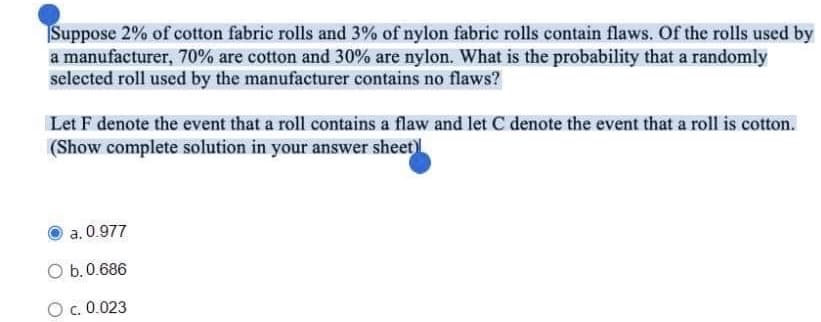 Suppose 2% of cotton fabric rolls and 3% of nylon fabric rolls contain flaws. Of the rolls used by
a manufacturer, 70% are cotton and 30% are nylon. What is the probability that a randomly
selected roll used by the manufacturer contains no flaws?
Let F denote the event that a roll contains a flaw and let C denote the event that a roll is cotton.
(Show complete solution in your answer sheet)
a. 0.977
O b. 0.686
O c. 0.023