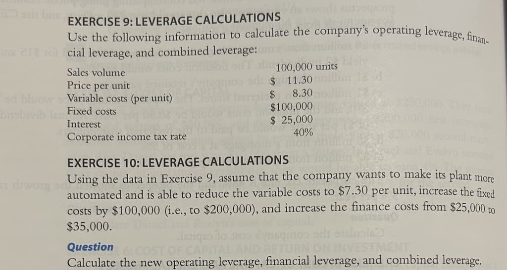 he words a
Sudi
Use the following information to calculate the company's operating leverage, finan-
ada bus EXERCISE 9: LEVERAGE CALCULATIONS
brob
cial leverage, and combined leverage:
Sales volume
Price per unit
Variable costs (per unit)
Fixed costs
Interest
Corporate income tax rate
100,000 units
11.30 moll
8.30
si diwory on
$
$
$100,000
$ 25,000
40%
EXERCISE 10: LEVERAGE CALCULATIONS
Using the data in Exercise 9, assume that the company wants to make its plant more
automated and is able to reduce the variable costs to $7.30 per unit, increase the fixed
costs by $100,000 (i.e., to $200,000), and increase the finance costs from $25,000 to
$35,000.
Issigns
Question 6: COST OF CAPITALA
ENT
Calculate the new operating leverage, financial leverage, and combined leverage.