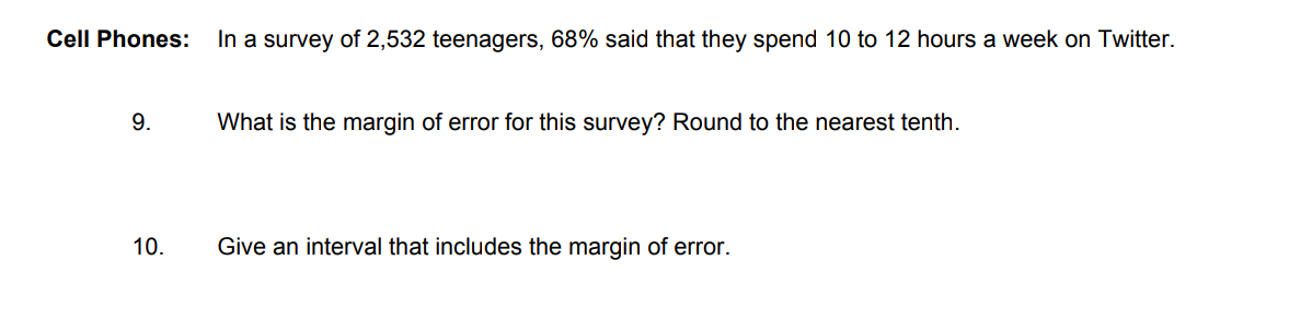 Cell Phones:
In a survey of 2,532 teenagers, 68% said that they spend 10 to 12 hours a week on Twitter.
9.
What is the margin of error for this survey? Round to the nearest tenth.
10.
Give an interval that includes the margin of error.
