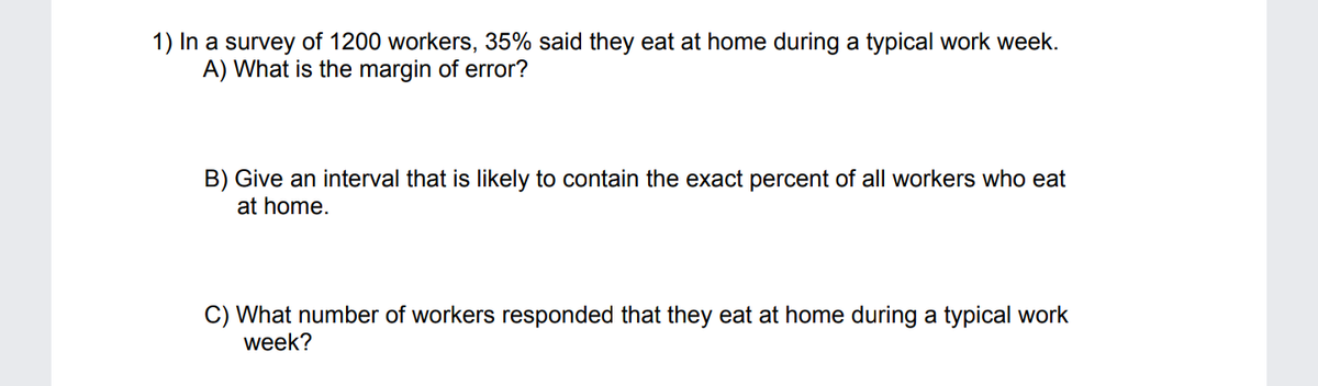 1) In a survey of 1200 workers, 35% said they eat at home during a typical work week.
A) What is the margin of error?
B) Give an interval that is likely to contain the exact percent of all workers who eat
at home.
C) What number of workers responded that they eat at home during a typical work
week?
