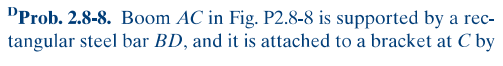 DProb. 2.8-8. Boom AC in Fig. P2.8-8 is supported by a rec-
tangular steel bar BD, and it is attached to a bracket at C by
