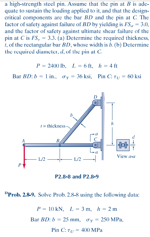 a high-strength steel pin. Assume that the pin at B is ade-
quate to sustain the loading applied to it, and that the design-
critical components are the bar BD and the pin at C. The
factor of safety against failure of BD by yielding is FS, = 3.0,
and the factor of safety against ultimate shear failure of the
pin at C is FS, = 3.3. (a) Determine the required thickness,
1, of the rectangular bar BD, whose width is b. (b) Determine
the required diameter, d, of the pin at C.
%3D
P = 2400 lb, L = 6 ft, h = 4 ft
Bar BD: b = 1 in., oy = 36 ksi, Pin C: Ty = 60 ksi
%3D
t = thickness -
A
B,
La
View a-a
L/2
L/2
P
P2.8-8 and P2.8-9
DProb. 2.8-9. Solve Prob. 2.8-8 using the following data:
P = 10 kN, L = 3 m, h = 2 m
Bar BD: b = 25 mm, ơy = 250 MPa,
Pin C: Ty = 400 MPa
-||-
