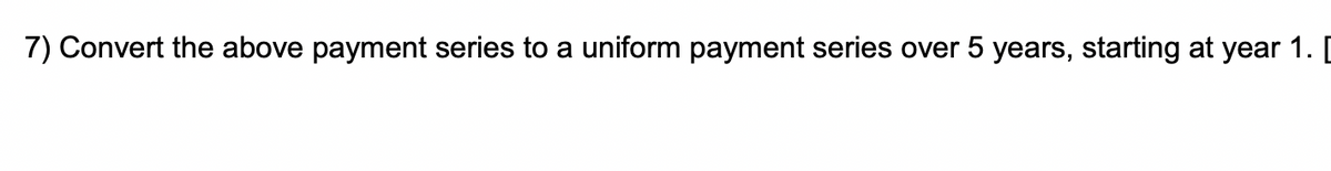 7) Convert the above payment series to a uniform payment series over 5 years, starting at year 1. [
