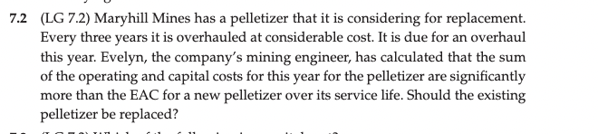 7.2 (LG 7.2) Maryhill Mines has a pelletizer that it is considering for replacement.
Every three years it is overhauled at considerable cost. It is due for an overhaul
this year. Evelyn, the company's mining engineer, has calculated that the sum
of the operating and capital costs for this year for the pelletizer are significantly
more than the EAC for a new pelletizer over its service life. Should the existing
pelletizer be replaced?
