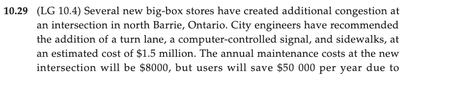 10.29 (LG 10.4) Several new big-box stores have created additional congestion at
an intersection in north Barrie, Ontario. City engineers have recommended
the addition of a turn lane, a computer-controlled signal, and sidewalks, at
an estimated cost of $1.5 million. The annual maintenance costs at the new
intersection will be $8000, but users will save $50 000 per year due to
