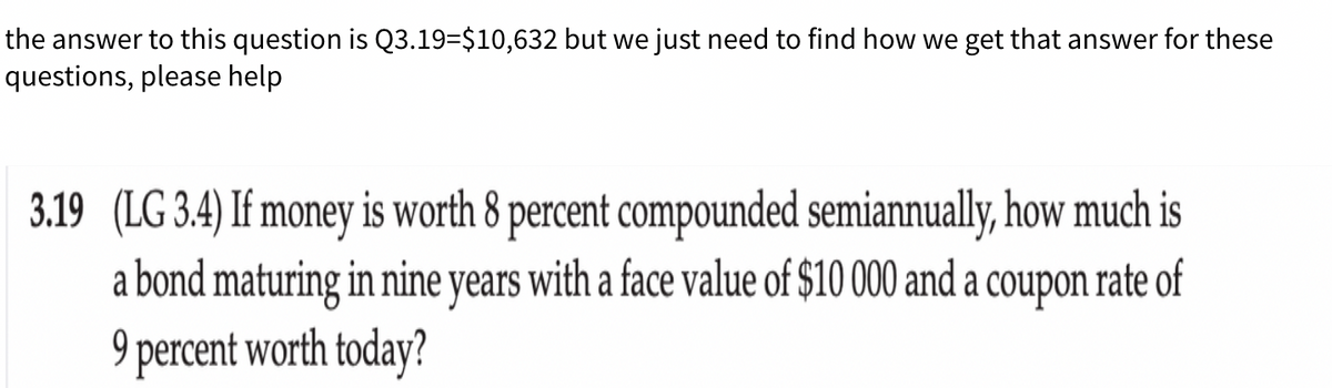 the answer to this question is Q3.19=$10,632 but we just need to find how we get that answer for these
questions, please help
3.19 (LG 3.4) If money is worth 8 percent compounded semiannually, how much is
a bond maturing in nine years with a face value of $10 000 and a coupon rate of
9 percent worth today?
