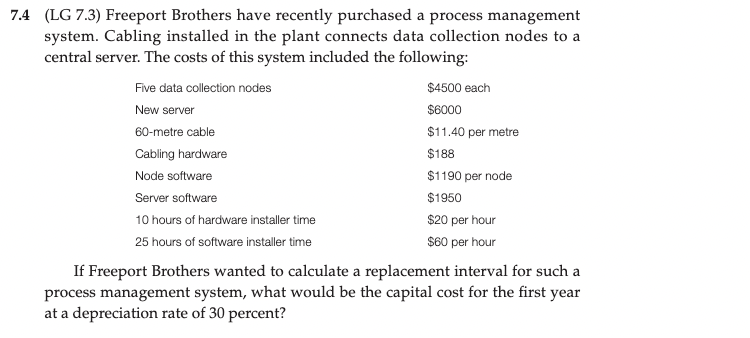 7.4 (LG 7.3) Freeport Brothers have recently purchased a process management
system. Cabling installed in the plant connects data collection nodes to a
central server. The costs of this system included the following:
Five data collection nodes
$4500 each
New server
$6000
60-metre cable
$11.40 per metre
Cabling hardware
$188
Node software
$1190 per node
Server software
$1950
10 hours of hardware installer time
$20 per hour
25 hours of software installer time
$60 per hour
If Freeport Brothers wanted to calculate a replacement interval for such a
process management system, what would be the capital cost for the first year
at a depreciation rate of 30 percent?
