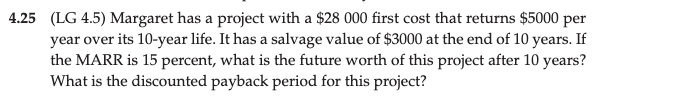 4.25 (LG 4.5) Margaret has a project with a $28 000 first cost that returns $5000 per
year over its 10-year life. It has a salvage value of $3000 at the end of 10 years. If
the MARR is 15 percent, what is the future worth of this project after 10 years?
What is the discounted payback period for this project?
