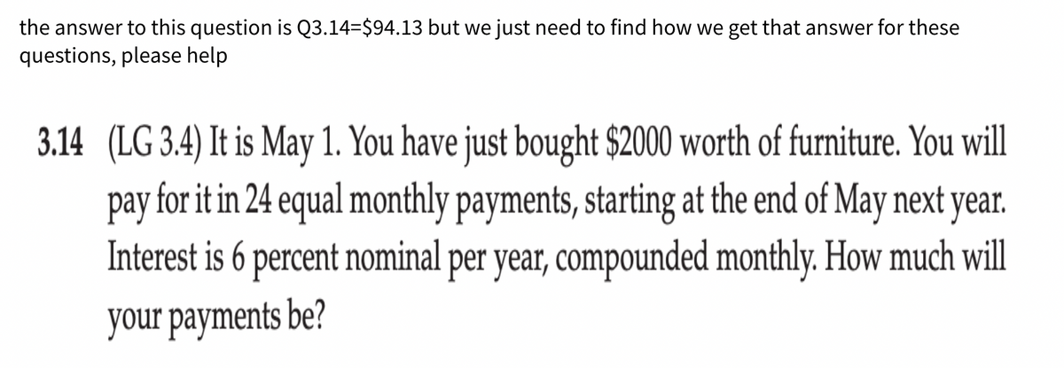 the answer to this question is Q3.14=$94.13 but we just need to find how we get that answer for these
questions, please help
3.14 (LG 3.4) It is May 1. You have just bought $2000 worth of furniture. You will
pay for it in 24 equal monthly payments, starting at the end of May next year.
Interest is 6 percent nominal per year, compounded monthly. How much will
your payments be?
