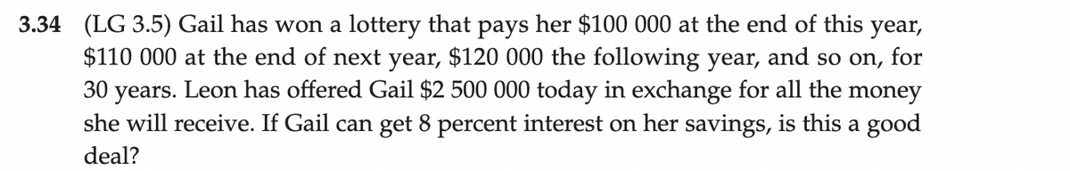 3.34 (LG 3.5) Gail has won a lottery that pays her $100 000 at the end of this year,
$110 000 at the end of next year, $120 000 the following year, and so on, for
30 years. Leon has offered Gail $2 500 000 today in exchange for all the money
she will receive. If Gail can get 8 percent interest on her savings, is this a good
deal?
