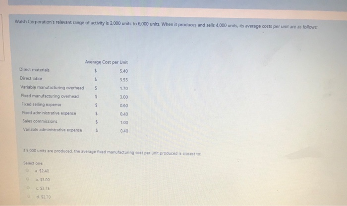 Walsh Corporation's relevant range of activity is 2,000 units to 6,000 units. When it produces and sells 4,000 units, its average costs per unit are as follows:
Direct materials
Direct labor
$
Variable manufacturing overhead S
Fixed manufacturing overhead
$
Fixed selling expense
Fixed administrative expense
Sales commissions
Variable administrative expense
Select one:
O
If 5,000 units are produced, the average fixed manufacturing cost per unit produced is closest to:
O
Average Cost per Unit
$
5.40
3.55
1.70
3.00
0.60
0.40
1.00
0.40
a. $2.40
b. $3.00
c.
$3.75
d $2.70
$
$
S
$