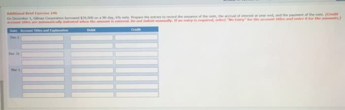 Additional Brief Exercise 246
On December 1, Gilman Corporation borrowed $20,000 on a 90-day, 6% note. Prepare the entries to record the issuance of the note, the accrual of interest at year end, and the payment of the note. (Credit
account titles are automatically indented when the amount is entered. Do not indent manually. If no entry is required, select "No Entry for the account titles and enter 0 for the amounts)
Debit
Credit
Date Account Titles and Explanation
Dec 1
Dec 31
Mar 1