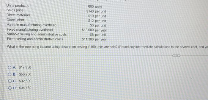 600 units
$140 per unit
$19 per unit
$12 per unit
$6 per unit
$18,000 per year
$8 per unit
$11,300 per year
What is the operating income using absorption costing if 450 units are sold? (Round any intermediate calculations to the nearest cent, and yo
Units produced
Sales price
Direct materials
Direct labor
Variable manufacturing overhead
Fixed manufacturing overhead
Variable selling and administrative costs
Fixed selling and administrative costs
OA. $17,950
B. $50,250
OC. $32,500
OD. $34,450