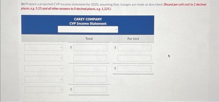 (b) Prepare a projected CVP income statement for 2020, assuming that changes are made as described. (Round per unit cost to 2 decimal
places, e.g. 5.25 and all other answers to 0 decimal places, e.g. 1,225.)
CAREY COMPANY
CVP Income Statement
$
Total
$
Per Unit