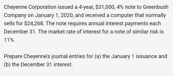 Cheyenne Corporation issued a 4-year, $31,000, 4% note to Greenbush
Company on January 1, 2020, and received a computer that normally
sells for $24,268. The note requires annual interest payments each
December 31. The market rate of interest for a note of similar risk is
11%.
Prepare Cheyenne's journal entries for (a) the January 1 issuance and
(b) the December 31 interest.