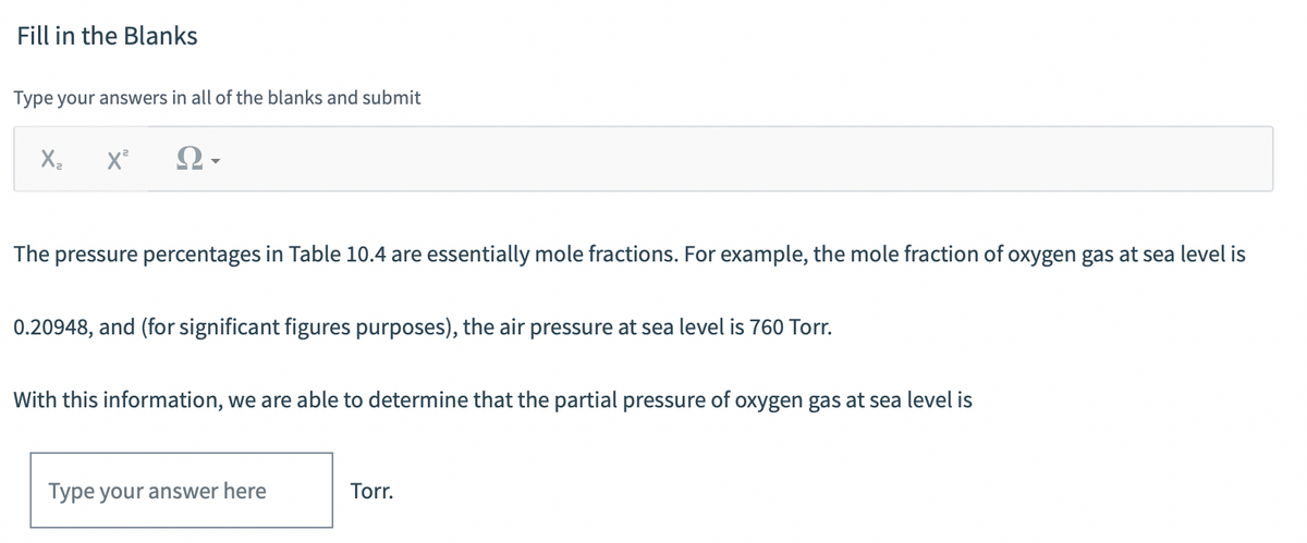 Fill in the Blanks
Type your answers in all of the blanks and submit
X,
The pressure percentages in Table 10.4 are essentially mole fractions. For example, the mole fraction of oxygen gas at sea level is
0.20948, and (for significant figures purposes), the air pressure at sea level is 760 Torr.
With this information, we are able to determine that the partial pressure of oxygen gas at sea level is
Type your answer here
Torr.
