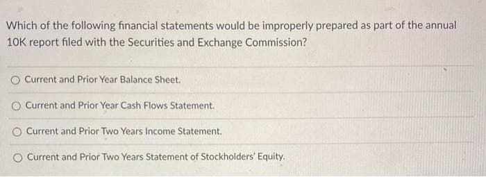 Which of the following financial statements would be improperly prepared as part of the annual
10K report filed with the Securities and Exchange Commission?
O Current and Prior Year Balance Sheet.
Current and Prior Year Cash Flows Statement.
Current and Prior Two Years Income Statement.
Current and Prior Two Years Statement of Stockholders' Equity.