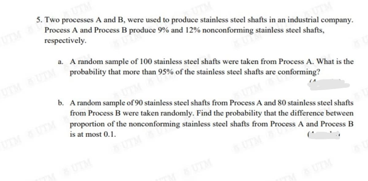 proTM
Process A and Process B produce 9% and 12% nonconforming stainless steel shafts,
5. Two processes A and B, were used to produce stainless steel shafts in an industrial company.
UTM
respectively.
TM
a. A random sample of 100 stainless steel shafts were taken from Process A. What is the
UTM
probability that more than 95% of the stainless steel shafts are conforming?
UTM UTM
b. A random sample of 90 stainless steel shafts from Process A and 80 stainless steel shafts
UTM
from Process B were taken randomly. Find the probability that the difference between
proportion of the nonconforming stainless steel shafts from Process A and Process B
is at most 0.1.
UTM UTM
UTM
UTM
UTM
UTM
UTM
