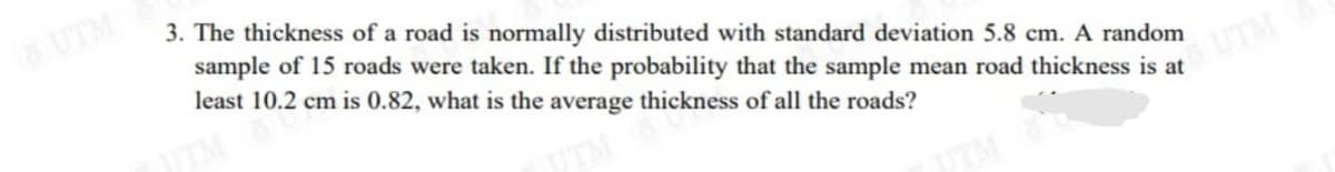 UTM
3. The thickness of a road is normally distributed with standard deviation 5.8 cm. A random
sample of 15 roads were taken. If the probability that the sample mean road thickness is at
least 10.2 cm is 0.82, what is the average thickness of all the roads?
SUTM
