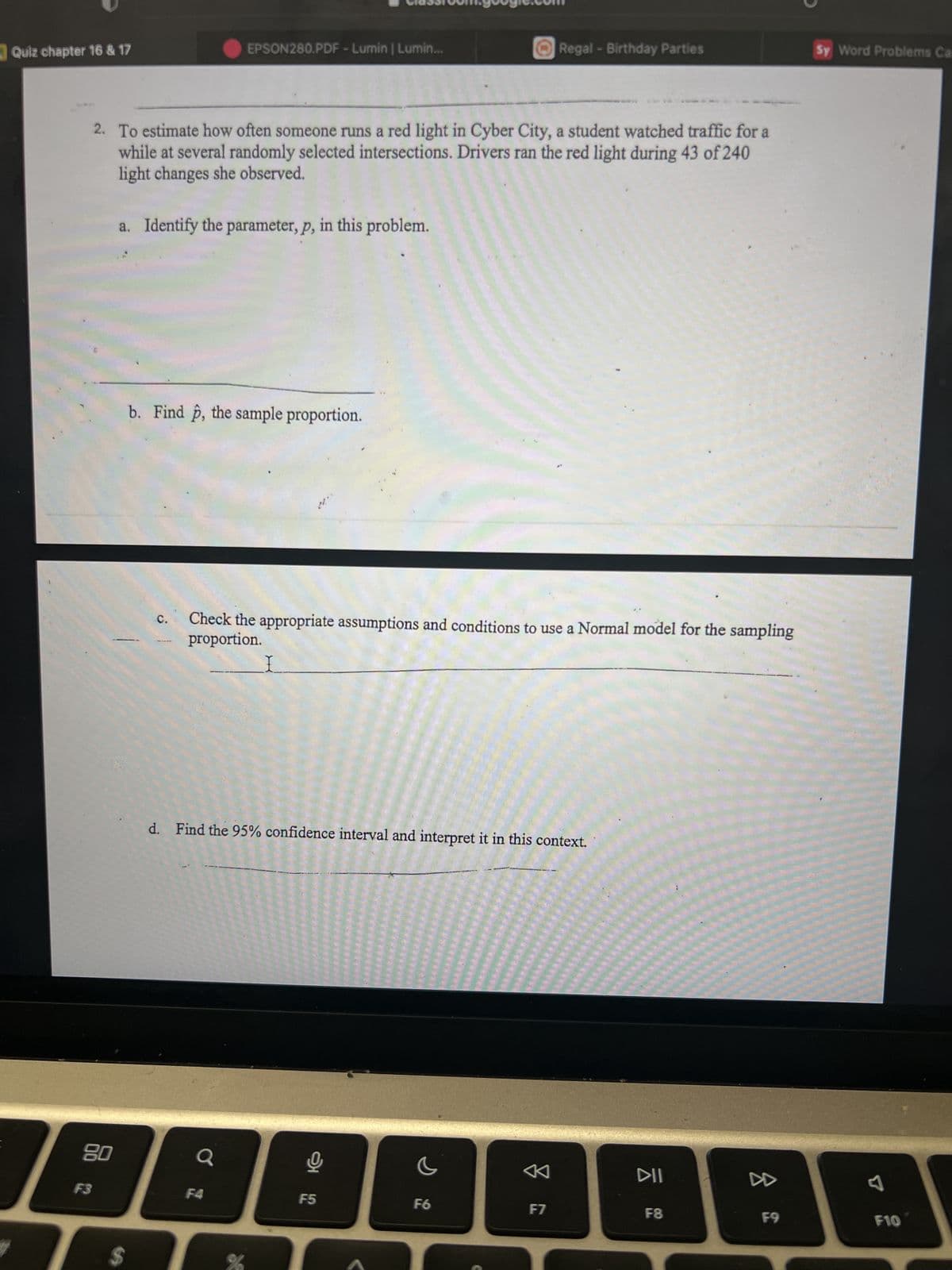 Quiz chapter 16 & 17
80
F3
2. To estimate how often someone runs a red light in Cyber City, a student watched traffic for a
while at several randomly selected intersections. Drivers ran the red light during 43 of 240
light changes she observed.
a. Identify the parameter, p, in this problem.
$
b. Find p, the sample proportion.
C.
EPSON280.PDF - Lumin | Lumin...
Check the appropriate assumptions and conditions to use a Normal model for the sampling
proportion.
Q
d. Find the 95% confidence interval and interpret it in this context.
F4
%
뽀
F5
Regal - Birthday Parties
F6
2
F7
DII
1
F8
8
F9
Sy Word Problems Ca
F10