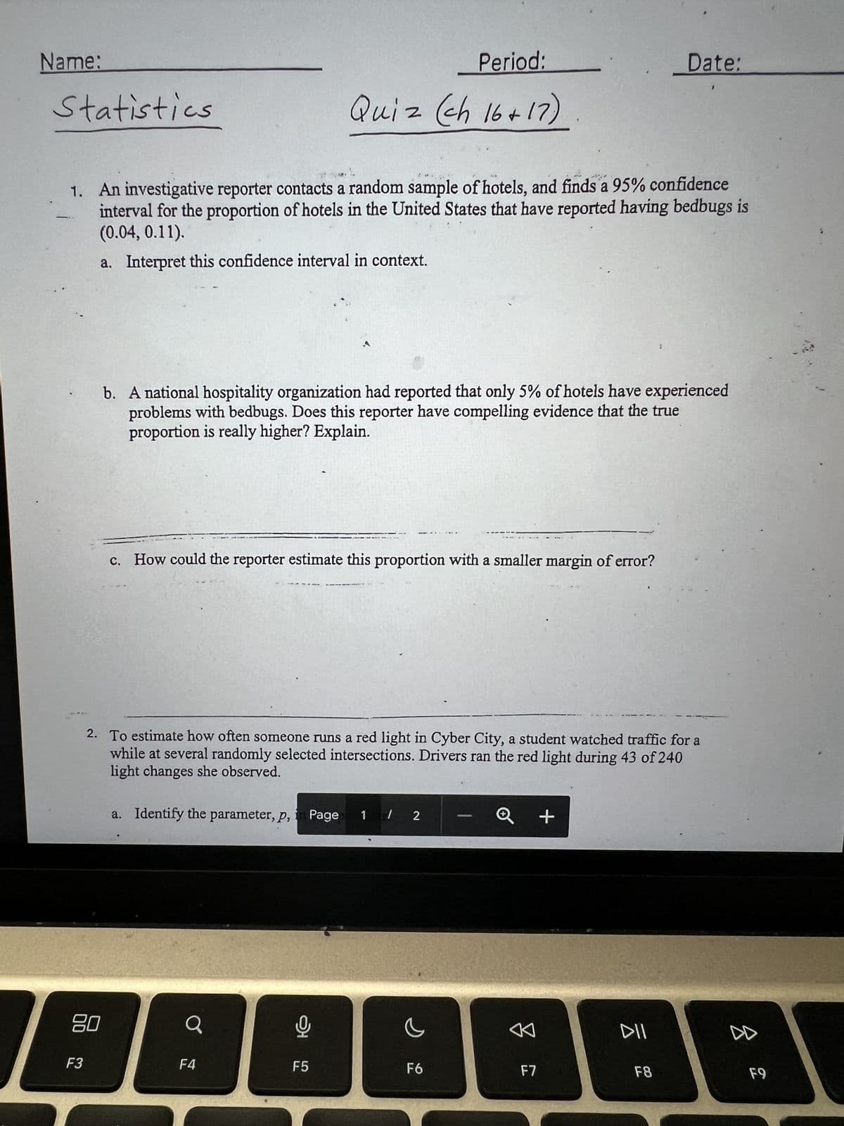Name:
Statistics
1. An investigative reporter contacts a random sample of hotels, and finds a 95% confidence
interval for the proportion of hotels in the United States that have reported having bedbugs is
(0.04, 0.11).
a. Interpret this confidence interval in context.
F3
80
b. A national hospitality organization had reported that only 5% of hotels have experienced
problems with bedbugs. Does this reporter have compelling evidence that the true
proportion is really higher? Explain.
c. How could the reporter estimate this proportion with a smaller margin of error?
a. Identify the parameter, p,
2. To estimate how often someone runs a red light in Cyber City, a student watched traffic for a
while at several randomly selected intersections. Drivers ran the red light during 43 of 240
light changes she observed.
Q
O
Period:
Quiz (ch 16+17)
F4
9
F5
Page 1 / 2
c
F6
8
+
F7
Date:
:
DII
F8
DD
F9