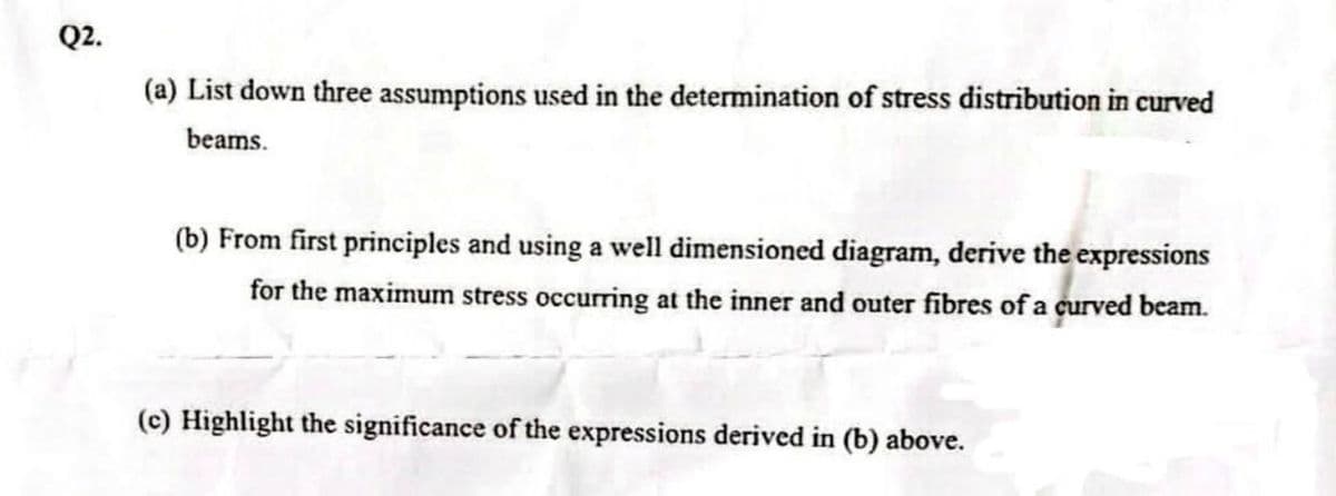 Q2.
(a) List down three assumptions used in the determination of stress distribution in curved
beams.
(b) From first principles and using a well dimensioned diagram, derive the expressions
for the maximum stress occurring at the inner and outer fibres of a curved beam.
(c) Highlight the significance of the expressions derived in (b) above.
