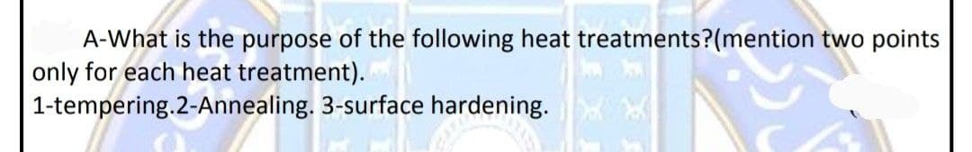 A-What is the purpose of the following heat treatments?(mention two points
only for each heat treatment).
1-tempering.2-Annealing. 3-surface hardening.
