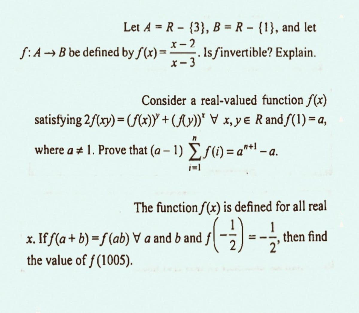 Let A = R {3}, B = R - {1}, and let
x-2
x-3
f: A B be defined by f(x) =
-
. Isfinvertible? Explain.
Consider a real-valued function f(x)
satisfying 2 f(xy) = (f(x)) + (f(y))* \ x,y Randf(1) = a,
where a ≈ 1. Prove that (a − 1) Σ ƒ (i) = a™+¹ − a.
_n+1
-
i=1
The function f(x) is defined for all real
x. If ƒ(a + b) =ƒ (ab) & a and b and ƒ (-2) = -
the value of ƒ (1005).
then find