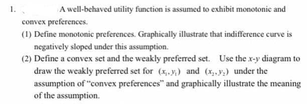 1.
A well-behaved utility function is assumed to exhibit monotonic and
convex preferences.
(1) Define monotonic preferences. Graphically illustrate that indifference curve is
negatively sloped under this assumption.
(2) Define a convex set and the weakly preferred set. Use the x-y diagram to
draw the weakly preferred set for (x,.y,) and (x,, y;) under the
assumption of "convex preferences" and graphically illustrate the meaning
of the assumption.
