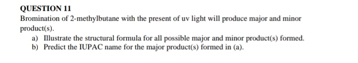 QUESTION 11
Bromination of 2-methylbutane with the present of uv light will produce major and minor
product(s).
a) Illustrate the structural formula for all possible major and minor product(s) formed.
b) Predict the IUPAC name for the major product(s) formed in (a).
