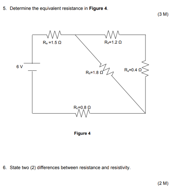 5. Determine the equivalent resistance in Figure 4.
(3 M)
Ra =1.5 Q
R=1.2 Q
6 V
R3=1.8 Q
R=0.4 Q
RF0,8 Q
Figure 4
6. State two (2) differences between resistance and resistivity.
(2 M)
