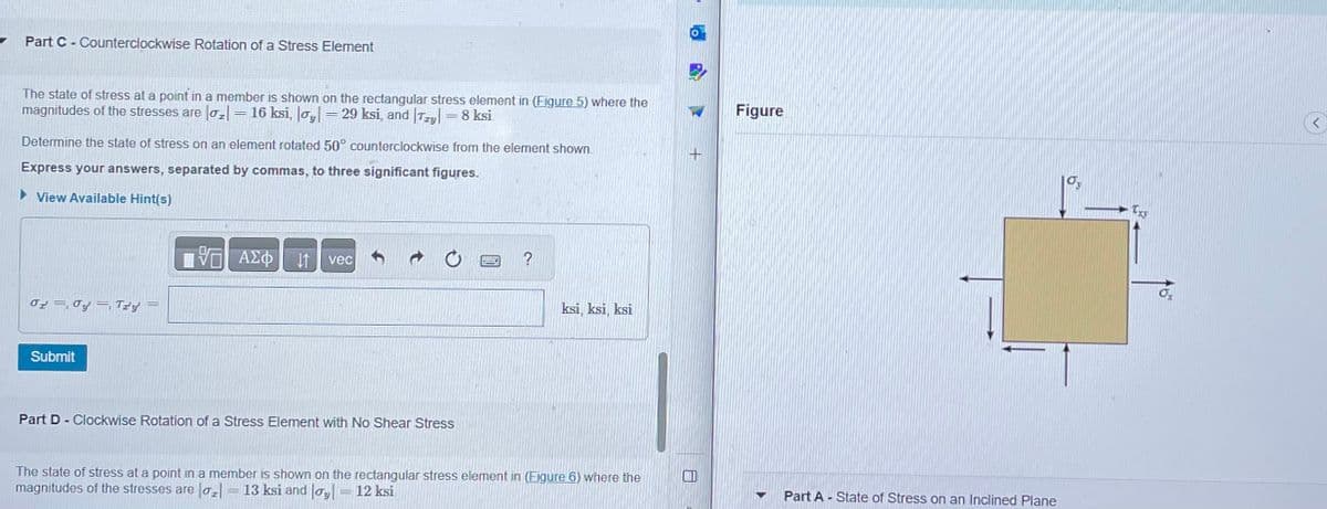 Part C - Counterclockwise Rotation of a Stress Element
The state of stress at a point in a member is shown on the rectangular stress element in (Figure 5) where the
magnitudes of the stresses are |o₂| = 16 ksi, |oy| 29 ksi, and Try = 8 ksi
Determine the state of stress on an element rotated 50° counterclockwise from the element shown.
Express your answers, separated by commas, to three significant figures.
► View Available Hint(s)
02 Oy, Tz'y'
Submit
-
VE ΑΣΦ ↓↑ vec
Part D-Clockwise Rotation of a Stress Element with No Shear Stress
?
ksi, ksi, ksi
The state of stress at a point in a member is shown on the rectangular stress element in (Figure 6) where the
magnitudes of the stresses are ₂ = 13 ksi and|oy| = 12 ksi
Figure
Part A - State of Stress on an Inclined Plane
<