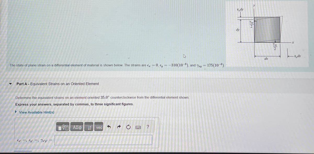 4
The state of plane strain on a differential element of material is shown below. The strains are € = 0, y = -310(10-6), and Yay = 175(10-6).
Part A - Equivalent Strains on an Oriented Element
Determine the equivalent strains on an element oriented 35.0° counterclockwise from the differential element shown.
Express your answers, separated by commas, to three significant figures.
View Available Hint(s)
ETE, Yzy
=
IVE ΑΣΦ
vec
WOR
?
E, dy
dy
Yay
2
dx
Yxy
-Edr