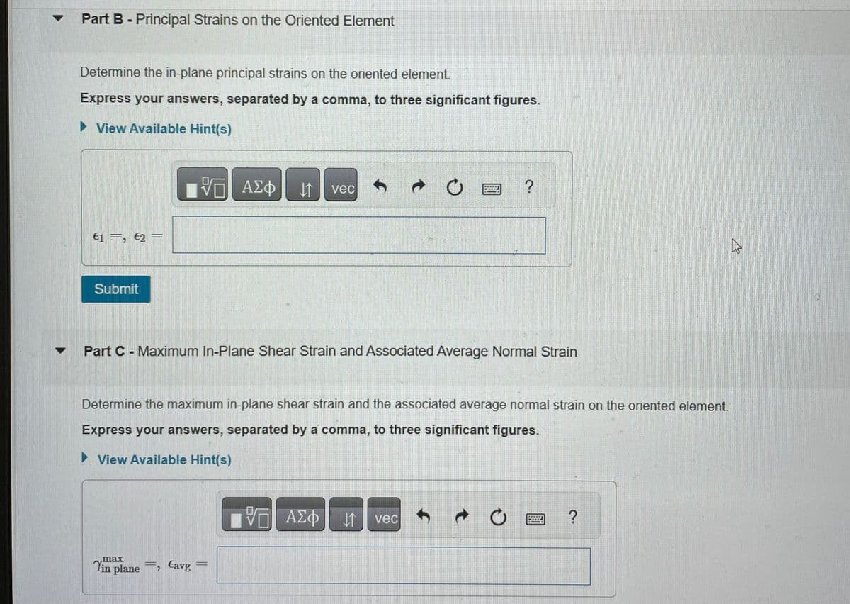 Part B - Principal Strains on the Oriented Element
Determine the in-plane principal strains on the oriented element.
Express your answers, separated by a comma, to three significant figures.
► View Available Hint(s)
€1=, €2=
Submit
VO ΑΣΦ ↓↑ vec
Part C - Maximum In-Plane Shear Strain and Associated Average Normal Strain
max
in plane, Eavg
?
Determine the maximum in-plane shear strain and the associated average normal strain on the oriented element.
Express your answers, separated by a comma, to three significant figures.
► View Available Hint(s)
— ΑΣΦ ↓1 vec
?
2