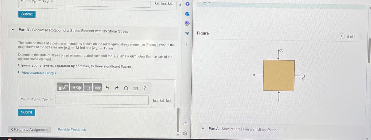 Oy. Try
Submit
Part D-Clockwise Rotation of a Stress Element with No Shear Stress
The state of stress at a point in a member is shown on the rectangular stress element in (Figure 6) where the
magnitudes of the stresses are |o₂| = 13 ksi and |oy|= 12 ksi
Determine the state of stress on an element rotated such that the +' axis is 60° below the - axis of the
original stress element.
Express your answers, separated by commas, to three significant figures.
►View Available Hint(s)
02.0y. Try
Submit
< Return to Assignment
VE ΑΣΦ
Provide Feedback
ksi, ksi, ksi
↓↑ vec
www.
ksi, ksi, ksi
A
TW univ
Figure
▼
Part A - State of Stress on an Inclined Plane
6 of 6