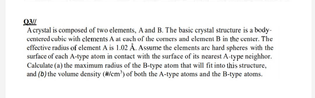 Q3//
A crystal is composed of two elements, A and B. The basic crystal structure is a body-
centered cubic with clements A at each of the corners and element B in the center. The
effective radius of element A is 1.02 Å. Assume the elements arc hard spheres with the
surface of each A-type atom in contact with the surface of its nearest A-type neighhor.
Calculate (a) the maximum radius of the B-type atom that will fit into this structure,
and (b) the volume density (#/cm³) of both the A-type atoms and the B-type atoms.
