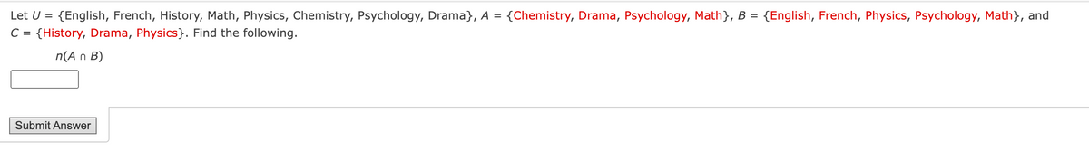 Let U = {English, French, History, Math, Physics, Chemistry, Psychology, Drama}, A =
{Chemistry, Drama, Psychology, Math}, B = {English, French, Physics, Psychology, Math}, and
C = {History, Drama, Physics}. Find the following.
n(A n B)
Submit Answer
